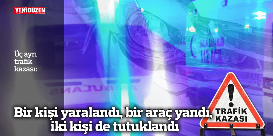 Üç farklı kazada bir yaralı, bir araç kül oldu, iki kişi gözaltına alındı.